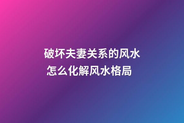 破坏夫妻关系的风水 怎么化解风水格局